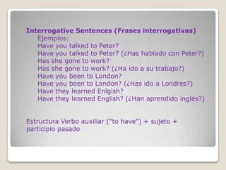 Interrogative Sentences (Frases interrogativas)
   Ejemplos:
   Have you talked to Peter?
   Have you talked to Peter? (¿Has hablado con Peter?)
   Has she gone to work?
   Has she gone to work? (¿Ha ido a su trabajo?)
   Have you been to London?
   Have you been to London? (¿Has ido a Londres?)
   Have they learned Enlgish?
   Have they learned English? (¿Han aprendido inglés?)


Estructura Verbo auxiliar ("to have") + sujeto +
participio pasado
 