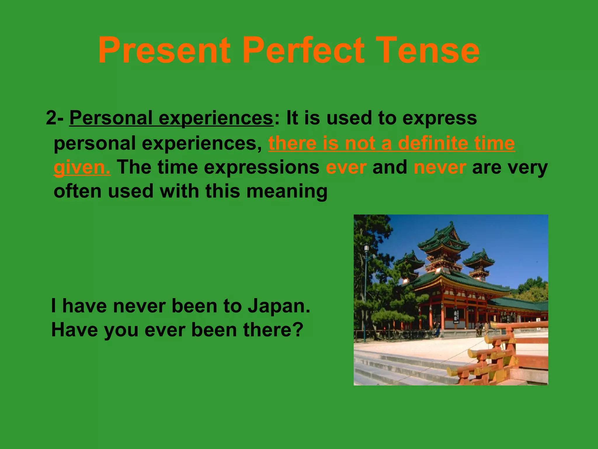 Present Perfect Tense
2- Personal experiences: It is used to express
 personal experiences, there is not a definite time
 given. The time expressions ever and never are very
 often used with this meaning




I have never been to Japan.
Have you ever been there?
 