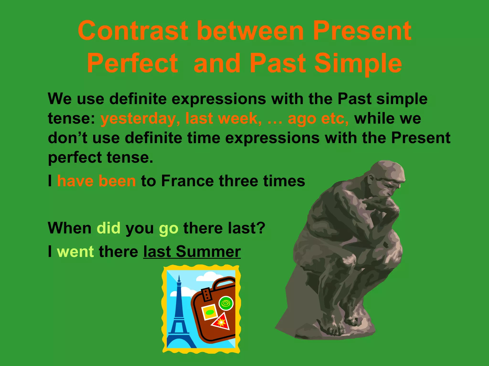 Contrast between Present
   Perfect and Past Simple
We use definite expressions with the Past simple
tense: yesterday, last week, … ago etc, while we
don’t use definite time expressions with the Present
perfect tense.
I have been to France three times

When did you go there last?
I went there last Summer
 