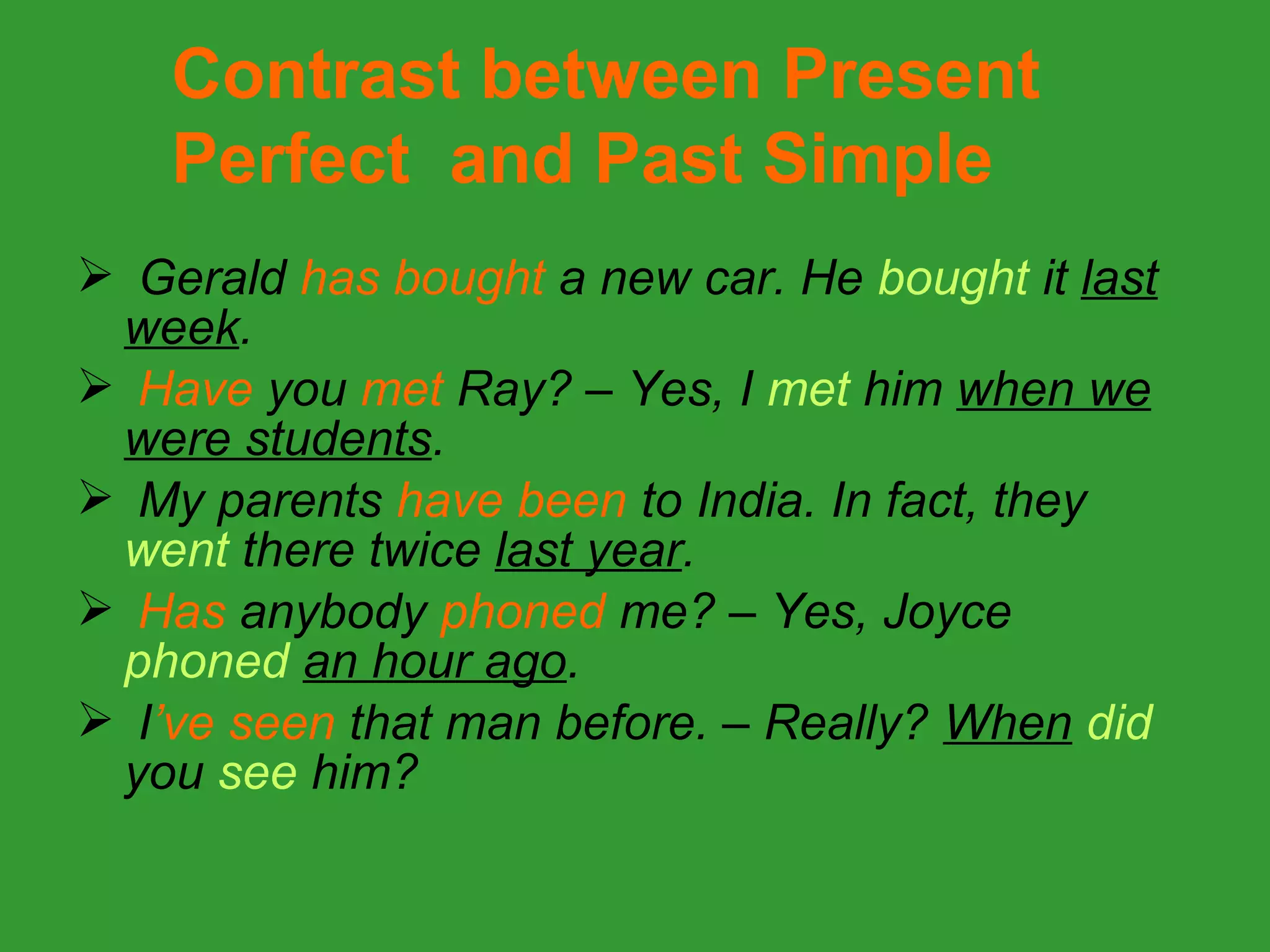 Contrast between Present
    Perfect and Past Simple
 Gerald has bought a new car. He bought it last
 week.
 Have you met Ray? – Yes, I met him when we
 were students.
 My parents have been to India. In fact, they
 went there twice last year.
 Has anybody phoned me? – Yes, Joyce
 phoned an hour ago.
 I’ve seen that man before. – Really? When did
 you see him?
 