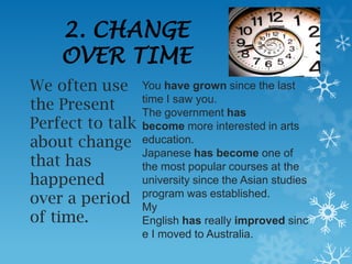 2. CHANGE
    OVER TIME
We often use      You have grown since the last
the Present       time I saw you.
                  The government has
Perfect to talk   become more interested in arts
about change      education.
                  Japanese has become one of
that has          the most popular courses at the
happened          university since the Asian studies
over a period     program was established.
                  My
of time.          English has really improved sinc
                  e I moved to Australia.
 