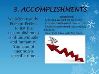 3. ACCOMPLISHMENTS
                                 Examples:
We often use the    Man has walked on the Moon.
 Present Perfect    Our son has learned how to read.
                    Doctors have cured many deadly
    to list the    diseases.
accomplishment      Scientists have split the atom.
s of individuals
 and humanity.
   You cannot
   mention a
  specific time.
 