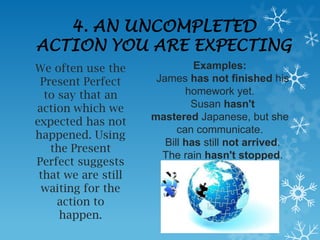 4. AN UNCOMPLETED
ACTION YOU ARE EXPECTING
We often use the               Examples:
 Present Perfect      James has not finished his
  to say that an             homework yet.
action which we               Susan hasn't
expected has not     mastered Japanese, but she
                           can communicate.
happened. Using
                        Bill has still not arrived.
   the Present
                       The rain hasn't stopped.
Perfect suggests
 that we are still
 waiting for the
     action to
     happen.
 