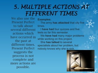 5. MULTIPLE ACTIONS AT
     FIFFERENT TIMES
We also use the     Examples:
 Present Perfect       The army has attacked that city five
  to talk about     times.
several different      I have had four quizzes and five
  actions which     tests so far this semester.
                       We have had many major problems
have occurred in
                    while working on this project.
    the past at        She has talked to several
different times.    specialists about her problem, but
 Present Perfect    nobody knows why she is sick.
   suggests the
 process is not
  complete and
more actions are
     possible.
 