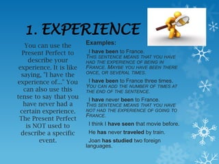1.    EXPERIENCE
    You can use the       Examples:
   Present Perfect to      I have been to France.
                          THIS SENTENCE MEANS THAT YOU HAVE
     describe your        HAD THE EXPERIENCE OF BEING IN
 experience. It is like   FRANCE. MAYBE YOU HAVE BEEN THERE
                          ONCE, OR SEVERAL TIMES.
  saying, "I have the
experience of..." You      I have been to France three times.
                          YOU CAN ADD THE NUMBER OF TIMES AT
   can also use this      THE END OF THE SENTENCE.
tense to say that you      I have never been to France.
   have never had a       THIS SENTENCE MEANS THAT YOU HAVE
  certain experience.     NOT HAD THE EXPERIENCE OF GOING TO
                          FRANCE.
 The Present Perfect
    is NOT used to         I think I have seen that movie before.
  describe a specific      He has never traveled by train.
         event.             Joan has studied two foreign
                          languages.
 