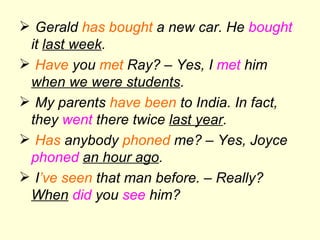 Gerald  has bought  a new car. He  bought  it  last week . Have  you  met  Ray? – Yes, I  met  him  when we were students . My parents  have been  to India. In fact, they  went  there twice  last year . Has  anybody  phoned  me? – Yes, Joyce  phoned   an hour ago . I ’ve   seen  that man before. – Really?  When   did  you  see  him? 