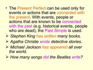 The  Present Perfect  can be used only for events or actions that are  connected with the present . With events, people or actions that are known to be  connected with the past  (e.g. historical events, people who are dead), the  Past Simple  is used. Stephen King  has written  many books. Agatha Christie  wrote  detective stories. Michael Jackson  has appeared  all over the world. How many songs  did  the Beatles  write ? 