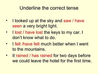 Underline the correct tense I looked up at the sky and  saw / have   seen  a very bright light. I  lost / have lost  the keys to my car. I don’t know what to do. I  felt /have felt  much better when I went to the mountains. It  rained / has rained  for two days before we could leave the hotel for the first time. 
