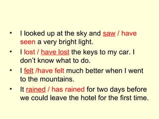I looked up at the sky and  saw  / have   seen  a very bright light. I  lost /  have lost  the keys to my car. I don’t know what to do. I  felt  /have felt  much better when I went to the mountains. It  rained  / has rained  for two days before we could leave the hotel for the first time. 