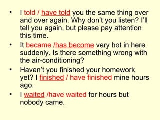 I  told /  have told  you the same thing over and over again. Why don’t you listen? I’ll tell you again, but please pay attention this time. It  became / has become  very hot in here suddenly. Is there something wrong with the air-conditioning? Haven’t you finished your homework yet? I  finished  / have finished  mine hours ago. I  waited  /have waited  for hours but nobody came. 