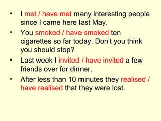I  met / have met  many interesting people since I came here last May. You  smoked / have smoked  ten cigarettes so far today. Don’t you think you should stop? Last week I  invited / have invited  a few friends over for dinner. After less than 10 minutes they  realised / have realised  that they were lost. 