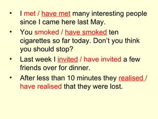 I  met /  have met  many interesting people since I came here last May. You  smoked /  have smoked  ten cigarettes so far today. Don’t you think you should stop? Last week I  invited  / have invited  a few friends over for dinner. After less than 10 minutes they  realised  / have realised  that they were lost. 
