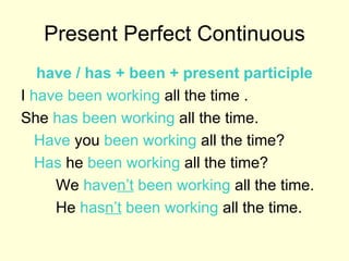Present Perfect Continuous have / has + been + present participle I  have been working  all the time . She  has been working  all the time. Have  you  been working  all the time? Has  he  been working  all the time? We  have n’t  been working  all the time. He  has n’t  been working  all the time. 