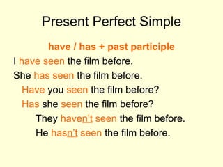 Present Perfect Simple have / has + past participle I  have seen  the film before. She  has seen  the film before. Have  you  seen  the film before? Has  she  seen  the film before? They  have n’t  seen  the film before. He  has n’t  seen  the film before. 