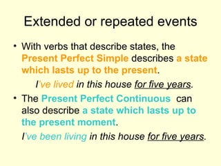 Extended or repeated events With verbs that describe states, the  Present Perfect Simple  describes  a state which lasts up to the present . I ’ve   lived  in this house  for five years . The  Present Perfect Continuous   can also describe  a state which lasts up to the present moment . I ’ve been living  in this house  for five years . 