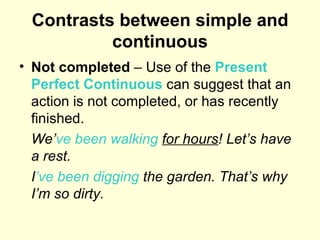 Contrasts between simple and continuous Not completed  – Use of the  Present Perfect Continuous  can suggest that an action is not completed, or has recently finished. We’ ve   been walking   for hours ! Let’s have a rest. I ’ve   been digging  the garden. That’s why I’m so dirty. 