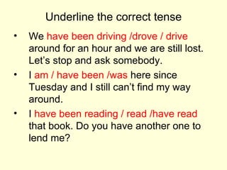 Underline the correct tense We  have been driving /drove / drive  around for an hour and we are still lost. Let’s stop and ask somebody. I  am / have been /was  here since Tuesday and I still can’t find my way around. I  have been reading / read /have read  that book. Do you have another one to lend me? 