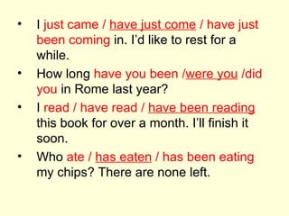 I  just came /  have just come  / have just been coming  in. I’d like to rest for a while. How long  have you been / were you  /did you  in Rome last year? I  read / have read /  have been reading  this book for over a month. I’ll finish it soon. Who  ate /  has eaten  / has been eating  my chips? There are none left. 