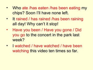 Who  ate /has eaten /has been eating  my chips? Soon I’ll have none left. It  rained / has rained /has been raining  all day! Why can’t it stop! Have you been / Have you gone / Did you go  to the concert in the park last week? I  watched / have watched / have been watching  this video ten times so far. 