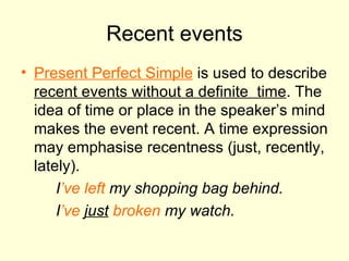 Recent events Present Perfect Simple   is used to describe  recent events without a definite  time . The idea of time or place in the speaker’s mind makes the event recent. A time expression may emphasise recentness ( just, recently, lately ). I ’ve left  my shopping bag behind. I ’ve   just   broken  my watch. 