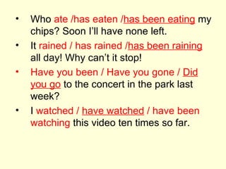 Who  ate /has eaten / has been eating  my chips? Soon I’ll have none left. It  rained / has rained / has been raining  all day! Why can’t it stop! Have you been / Have you gone /  Did you go  to the concert in the park last week? I  watched /  have watched  / have been watching  this video ten times so far. 