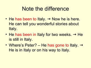 Note the difference He  has been to  Italy.    Now he is here. He can tell you wonderful stories about Italy. He  has been in  Italy for two weeks.    He is still in Italy. Where’s Peter? – He  has gone to  Italy.    He is in Italy or on his way to Italy. 