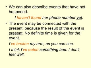 We can also describe events that have not happened. I  haven’t found  her phone number  yet . The event may be connected with the present, because  the result of the event is present . No definite time is given for the event. I’ ve   broken  my arm, as you can see. I think I’ ve   eaten  something bad. I don’t feel well. 