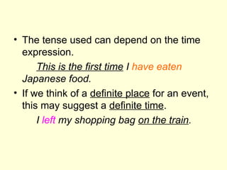 The tense used can depend on the time expression. This is the first time  I  have eaten  Japanese food. If we think of a  definite place  for an event, this may suggest a  definite time . I  left  my shopping bag  on the train . 