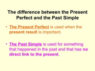 The difference between the Present Perfect and the Past Simple The Present Perfect  is used when the  present result  is important.  The Past Simple  is used for something that happened in the past and that has  no direct link to the present . 