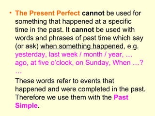 The Present Perfect   cannot  be used for something that happened at a specific time in the past. It  cannot  be used with words and phrases of past time which say (or ask)  when something happened , e.g.  yesterday, last week / month / year, …ago, at five o’clock, on Sunday, When …? … These words refer to events that happened and were completed in the past. Therefore we use them with the  Past Simple . 