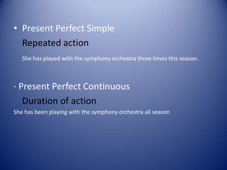 • Present Perfect Simple
Repeated action
She has played with the symphony orchestra three times this season.
· Present Perfect Continuous
Duration of action
She has been playing with the symphony orchestra all season