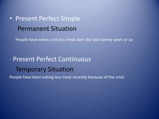 • Present Perfect Simple
Permanent Situation
People have eaten a lot less meat over the last twenty years or so
· Present Perfect Continuous
Temporary Situation
People have been eating less meat recently because of the crisis