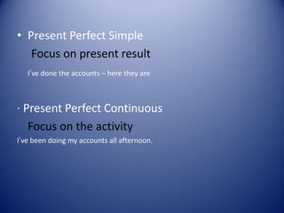• Present Perfect Simple
Focus on present result
I’ve done the accounts – here they are
· Present Perfect Continuous
Focus on the activity
I’ve been doing my accounts all afternoon.