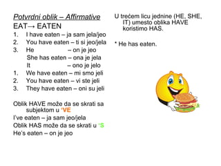 Potvrdni oblik – Affirmative           U trećem licu jednine (HE, SHE,
                                          IT) umesto oblika HAVE
EAT→ EATEN                                koristimo HAS.
1.   I have eaten – ja sam jela/jeo
2.   You have eaten – ti si jeo/jela   * He has eaten.
3.   He              – on je jeo
     She has eaten – ona je jela
     It              – ono je jelo
1.   We have eaten – mi smo jeli
2.   You have eaten – vi ste jeli
3.   They have eaten – oni su jeli

Oblik HAVE može da se skrati sa
     subjektom u ‘VE
I’ve eaten – ja sam jeo/jela
Oblik HAS može da se skrati u ‘S
He’s eaten – on je jeo
 