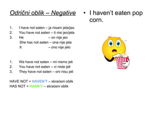 Odrični oblik – Negative                     • I haven’t eaten pop
                                               corn.
1.   I have not eaten – ja nisam jela/jeo
2.   You have not eaten – ti nisi jeo/jela
3.   He                 – on nije jeo
      She has not eaten – ona nije jela
      It                – ono nije jelo



1.   We have not eaten – mi nismo jeli
2.   You have not eaten – vi niste jeli
3.   They have not eaten – oni nisu jeli

HAVE NOT = HAVEN’T – skraćeni oblik
HAS NOT = HASN’T – skraćeni oblik
 