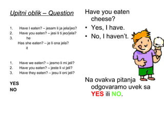 Upitni oblik – Question                        Have you eaten
                                                 cheese?
1.    Have I eaten? – jesam li ja jela/jeo?    • Yes, I have.
2.    Have you eaten? – jesi li ti jeo/jela?
3.        he                                   • No, I haven’t.
     Has she eaten? – je li ona jela?
         it



1.    Have we eaten? – jesmo li mi jeli?
2.    Have you eaten? – jeste li vi jeli?
3.    Have they eaten? – jesu li oni jeli?


YES
                                               Na ovakva pitanja
NO                                              odgovaramo uvek sa
                                                YES ili NO.
 