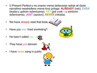 • U Present Perfect-u ne znamo vreme dešavanja radnje ali često
  navodimo neodređeno vreme kroz priloge: ALREADY (već), EVER
  (ikada-u upitnim rečenicama), YET (još uvek – u odričnim
  rečenicama), JUST (upravo), NEVER (nikada).

• We have already read that book.

• Have you ever tried snorkeling?

• He hasn’t called yet.

• They have just danced.

• I have never sang in public.
 