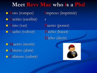Meet Revv Mac who is a Phd
   Roto (romper)        Impreso (imprimir)
   Escrito (escribir)   s
   Visto (ver)          Puesto (poner)
   Vuelto (volver)      Hecho (hacer)
                         Dicho (decir)
   Muerto (morir)
   Abierto (abrir)
   Cubierto (cubrir)
 