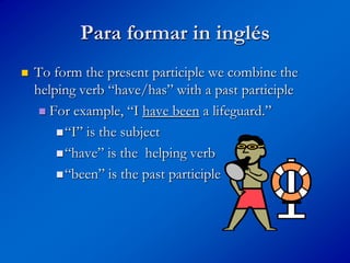 Para formar in inglés
   To form the present participle we combine the
    helping verb “have/has” with a past participle
      For example, “I have been a lifeguard.”

         “I” is the subject

         “have” is the helping verb

         “been” is the past participle
 