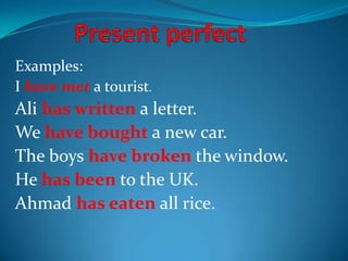 Examples:
I have met a tourist.
Ali has written a letter.
We have bought a new car.
The boys have broken the window.
He has been to the UK.
Ahmad has eaten all rice.