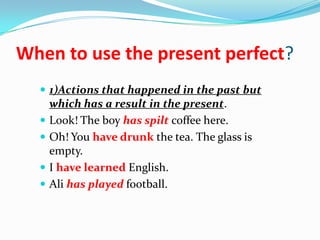 When to use the present perfect?
1)Actions that happened in the past but
which has a result in the present.
Look! The boy has spilt coffee here.
Oh! You have drunk the tea. The glass is
empty.
I have learned English.
Ali has played football.