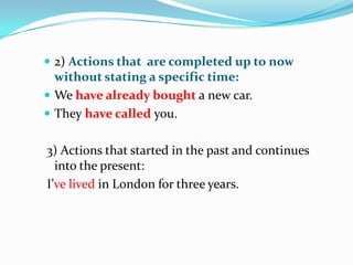  2) Actions that are completed up to now
without stating a specific time:
We have already bought a new car.
They have called you.
3) Actions that started in the past and continues
into the present:
I’ve lived in London for three years.