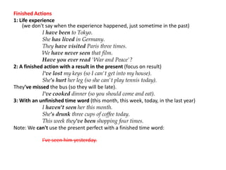 Finished Actions
1: Life experience
(we don't say when the experience happened, just sometime in the past)
I have been to Tokyo.
She has lived in Germany.
They have visited Paris three times.
We have never seen that film.
Have you ever read 'War and Peace'?
2: A finished action with a result in the present (focus on result)
I've lost my keys (so I can't get into my house).
She's hurt her leg (so she can't play tennis today).
They've missed the bus (so they will be late).
I've cooked dinner (so you should come and eat).
3: With an unfinished time word (this month, this week, today, in the last year)
I haven't seen her this month.
She's drunk three cups of coffee today.
This week they've been shopping four times.
Note: We can't use the present perfect with a finished time word:
I've seen him yesterday.
 