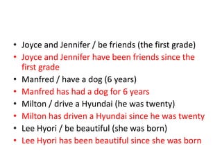 • Joyce and Jennifer / be friends (the first grade)
• Joyce and Jennifer have been friends since the
first grade
• Manfred / have a dog (6 years)
• Manfred has had a dog for 6 years
• Milton / drive a Hyundai (he was twenty)
• Milton has driven a Hyundai since he was twenty
• Lee Hyori / be beautiful (she was born)
• Lee Hyori has been beautiful since she was born

 
