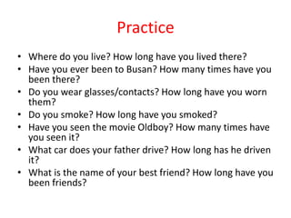 Practice
• Where do you live? How long have you lived there?
• Have you ever been to Busan? How many times have you
been there?
• Do you wear glasses/contacts? How long have you worn
them?
• Do you smoke? How long have you smoked?
• Have you seen the movie Oldboy? How many times have
you seen it?
• What car does your father drive? How long has he driven
it?
• What is the name of your best friend? How long have you
been friends?

 