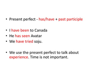 • Present perfect - has/have + past participle
• I have been to Canada
• He has seen Avatar
• We have tried soju.
• We use the present perfect to talk about
experience. Time is not important.

 