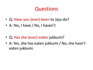 Questions
• Q: Have you (ever) been to Jeju-do?
• A: Yes, I have / No, I haven’t
• Q: Has she (ever) eaten jukkumi?
• A: Yes, she has eaten jukkumi / No, she hasn’t
eaten jukkumi.

 