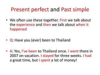 Present perfect and Past simple
• We often use these together. First we talk about
the experience and then we talk about when it
happened
• Q: Have you (ever) been to Thailand
• A: Yes, I’ve been to Thailand once. I went there in
2007 on vacation. I stayed for three weeks. I had
a great time, but I spent a lot of money!

 