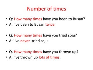 Number of times
• Q: How many times have you been to Busan?
• A: I’ve been to Busan twice.
• Q: How many times have you tried soju?
• A: I’ve never tried soju
• Q. How many times have you thrown up?
• A. I’ve thrown up lots of times.

 