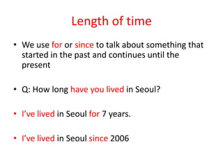 Length of time
• We use for or since to talk about something that
started in the past and continues until the
present
• Q: How long have you lived in Seoul?
• I’ve lived in Seoul for 7 years.
• I’ve lived in Seoul since 2006

 